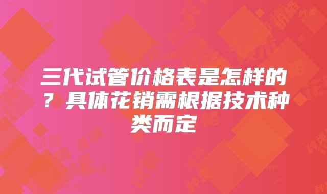 三代试管价格表是怎样的？具体花销需根据技术种类而定