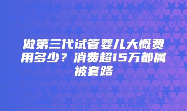 做第三代试管婴儿大概费用多少？消费超15万都属被套路