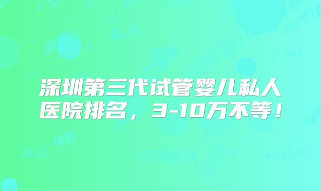 深圳第三代试管婴儿私人医院排名，3-10万不等！