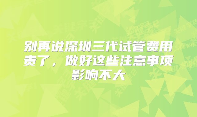 别再说深圳三代试管费用贵了，做好这些注意事项影响不大