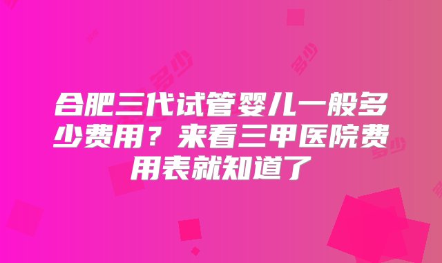 合肥三代试管婴儿一般多少费用？来看三甲医院费用表就知道了