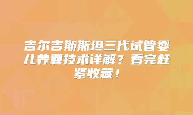 吉尔吉斯斯坦三代试管婴儿养囊技术详解？看完赶紧收藏！