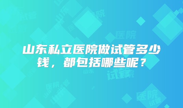 山东私立医院做试管多少钱，都包括哪些呢？