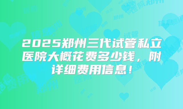 2025郑州三代试管私立医院大概花费多少钱，附详细费用信息！