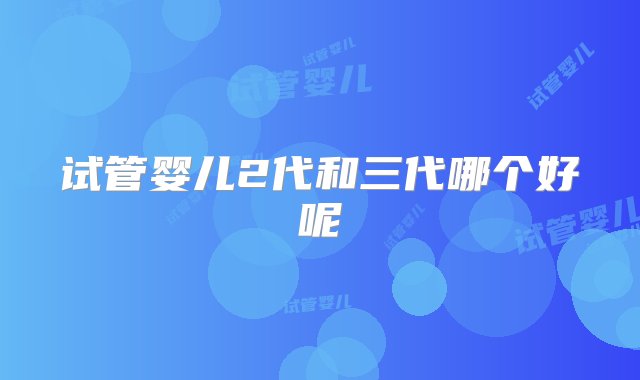 试管婴儿2代和三代哪个好呢