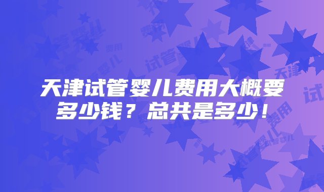 天津试管婴儿费用大概要多少钱？总共是多少！