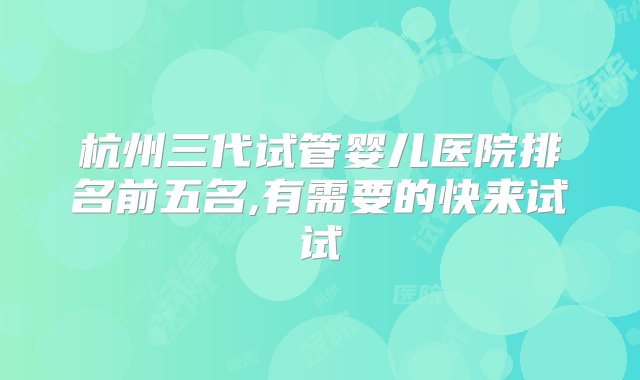 杭州三代试管婴儿医院排名前五名,有需要的快来试试