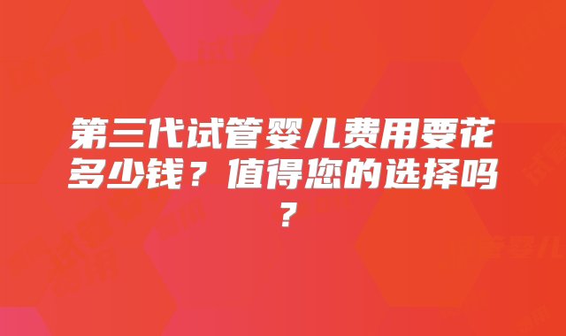 第三代试管婴儿费用要花多少钱？值得您的选择吗？