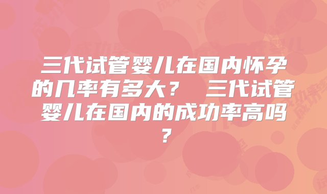 三代试管婴儿在国内怀孕的几率有多大？ 三代试管婴儿在国内的成功率高吗？