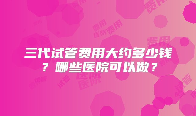 三代试管费用大约多少钱？哪些医院可以做？