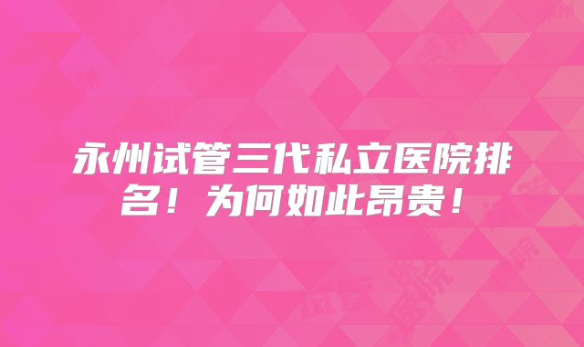 永州试管三代私立医院排名！为何如此昂贵！