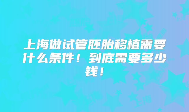 上海做试管胚胎移植需要什么条件！到底需要多少钱！