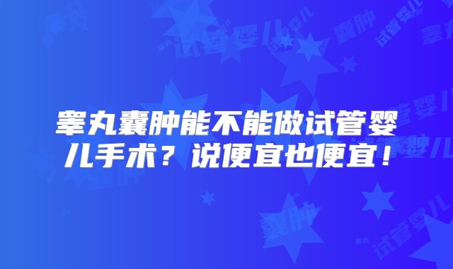 睾丸囊肿能不能做试管婴儿手术？说便宜也便宜！