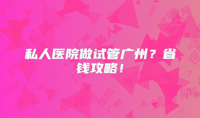 私人医院做试管广州？省钱攻略！