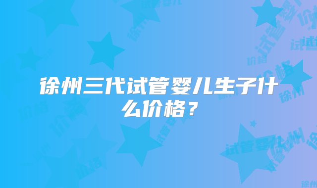 徐州三代试管婴儿生子什么价格？