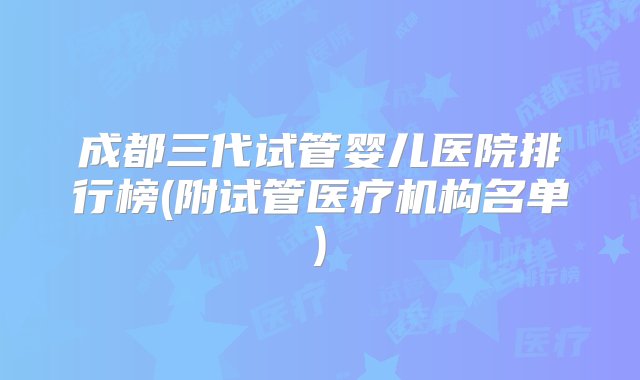 成都三代试管婴儿医院排行榜(附试管医疗机构名单)