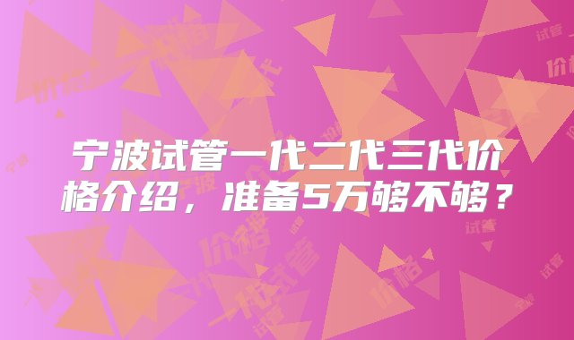 宁波试管一代二代三代价格介绍，准备5万够不够？