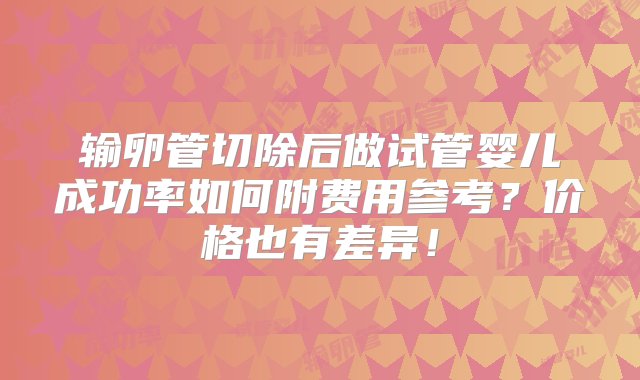 输卵管切除后做试管婴儿成功率如何附费用参考？价格也有差异！