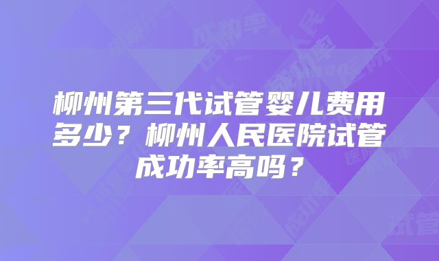 柳州第三代试管婴儿费用多少？柳州人民医院试管成功率高吗？