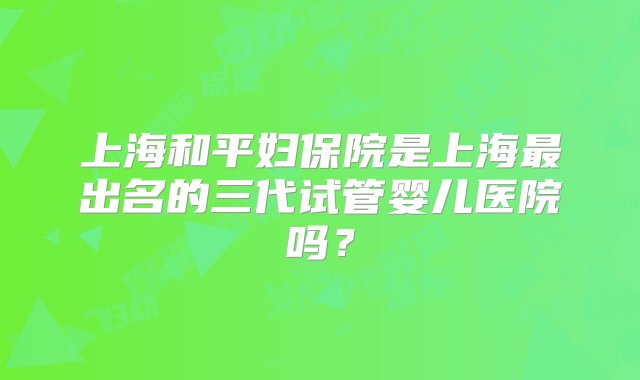 上海和平妇保院是上海最出名的三代试管婴儿医院吗？