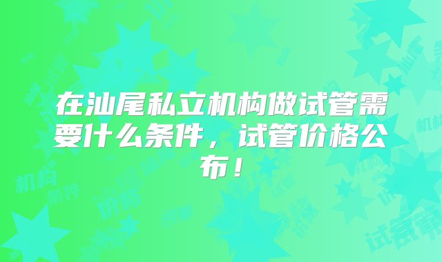 在汕尾私立机构做试管需要什么条件，试管价格公布！