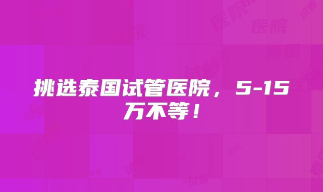 挑选泰国试管医院，5-15万不等！