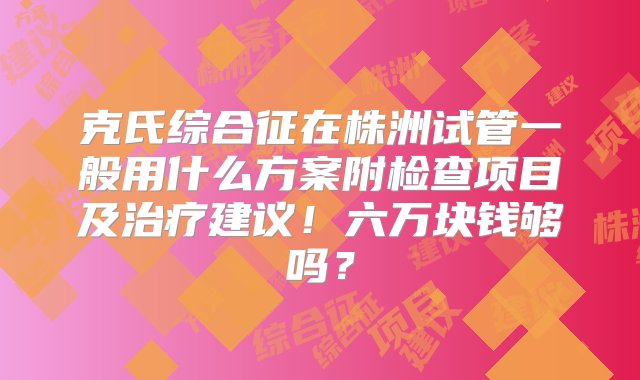 克氏综合征在株洲试管一般用什么方案附检查项目及治疗建议！六万块钱够吗？