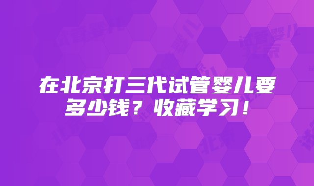 在北京打三代试管婴儿要多少钱？收藏学习！