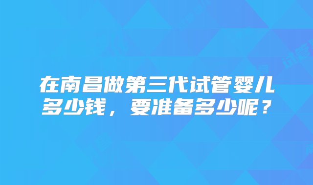 在南昌做第三代试管婴儿多少钱，要准备多少呢？