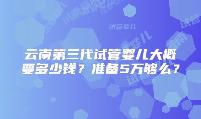 云南第三代试管婴儿大概要多少钱？准备5万够么？