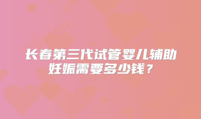 长春第三代试管婴儿辅助妊娠需要多少钱？