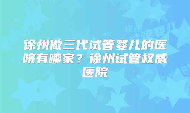 徐州做三代试管婴儿的医院有哪家？徐州试管权威医院