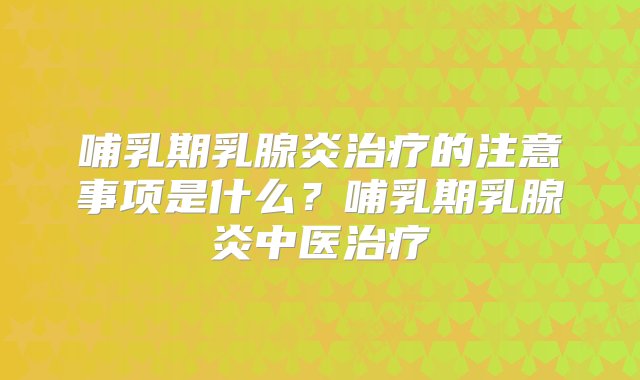 哺乳期乳腺炎治疗的注意事项是什么？哺乳期乳腺炎中医治疗