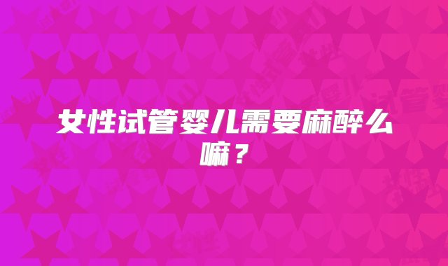 女性试管婴儿需要麻醉么嘛？