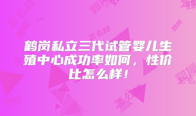 鹤岗私立三代试管婴儿生殖中心成功率如何，性价比怎么样！