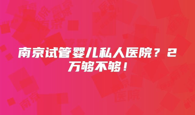 南京试管婴儿私人医院？2万够不够！