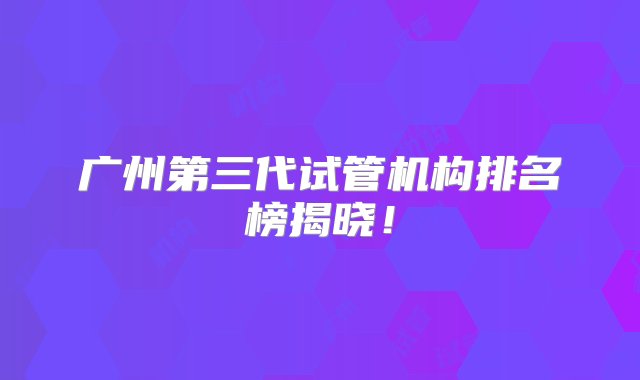 广州第三代试管机构排名榜揭晓！