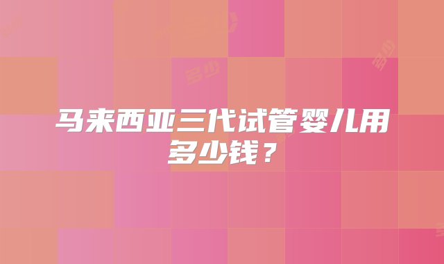 马来西亚三代试管婴儿用多少钱？