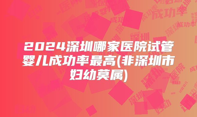 2024深圳哪家医院试管婴儿成功率最高(非深圳市妇幼莫属)