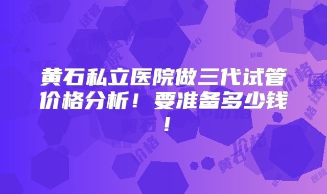 黄石私立医院做三代试管价格分析！要准备多少钱！