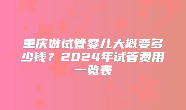 重庆做试管婴儿大概要多少钱？2024年试管费用一览表