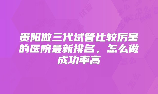 贵阳做三代试管比较厉害的医院最新排名，怎么做成功率高