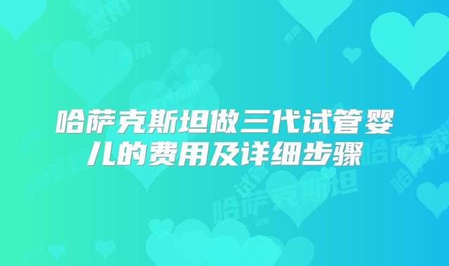 哈萨克斯坦做三代试管婴儿的费用及详细步骤