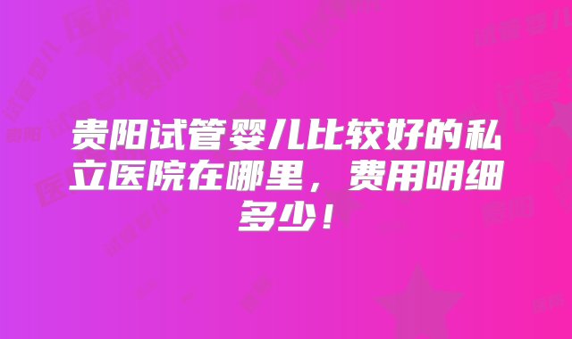 贵阳试管婴儿比较好的私立医院在哪里，费用明细多少！