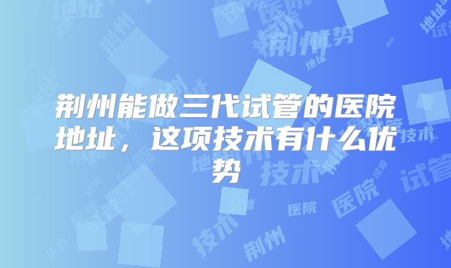 荆州能做三代试管的医院地址，这项技术有什么优势