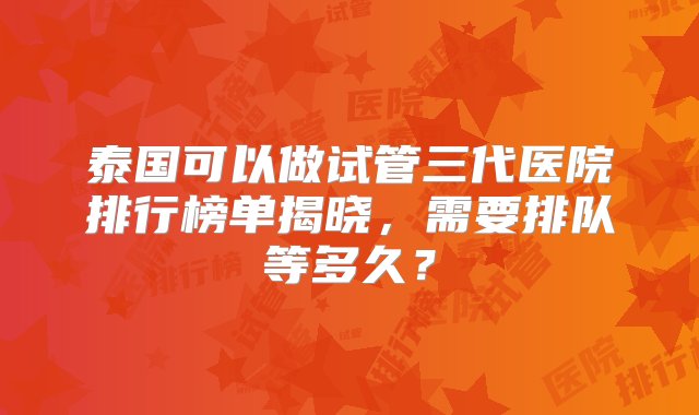 泰国可以做试管三代医院排行榜单揭晓，需要排队等多久？