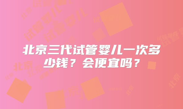 北京三代试管婴儿一次多少钱？会便宜吗？