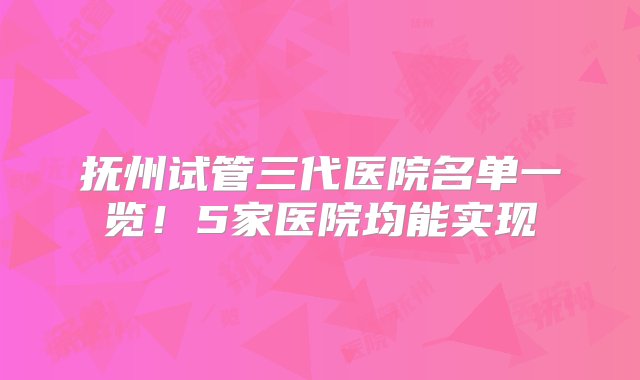 抚州试管三代医院名单一览！5家医院均能实现