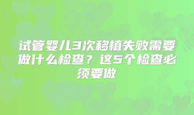 试管婴儿3次移植失败需要做什么检查？这5个检查必须要做