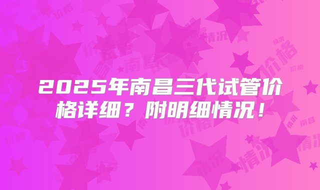 2025年南昌三代试管价格详细？附明细情况！